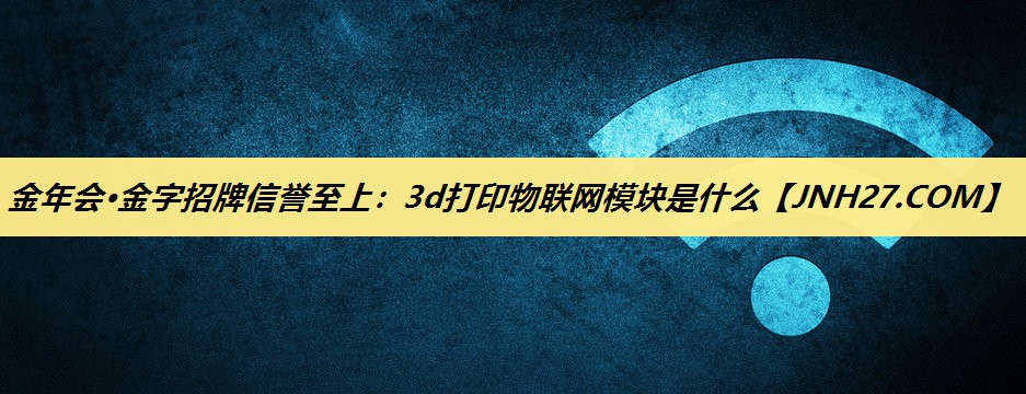 金年会·金字招牌信誉至上:3d打印物联网模块是什么 金年会·金字招牌信誉至上:3d打印物联网模块是什么
