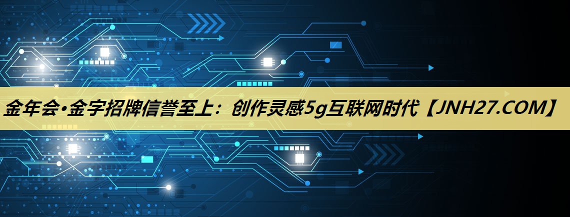 金年会·金字招牌信誉至上:创作灵感5g互联网时代 金年会·金字招牌信誉至上:创作灵感5g互联网时代