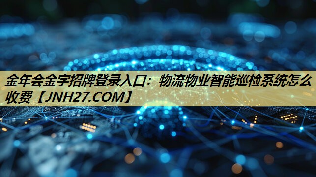 金年会金字招牌登录入口:物流物业智能巡检系统怎么收费 金年会金字招牌登录入口:物流物业智能巡检系统怎么收费