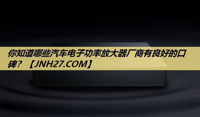 你知道哪些汽车电子功率放大器厂商有良好的口碑？